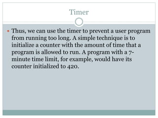 Timer
 Thus, we can use the timer to prevent a user program
from running too long. A simple technique is to
initialize a counter with the amount of time that a
program is allowed to run. A program with a 7-
minute time limit, for example, would have its
counter initialized to 420.
 