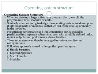 Operating system structure
Operating System Structure
 When we develop a large software or program then , we split the
program into small modules or units.
 Similarly when we going to design the operating system, we decompose
it into small parts or modules, so that we can easily develop or modify
in the modules.
 For efficient performance and implementation an OS should be
partitioned into separate subsystems, each with carefully defined tasks,
inputs, outputs, and performance characteristics.
 These subsystems can then be arranged in various architectural
configurations:
 Following approach is used to design the operating system
1) Simple Structure
2) Layered Approach
3) Microkernel's
4) Modules
 