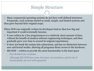 Simple Structure
 Many commercial operating systems do not have well-defined structures.
Frequently, such systems started as small, simple, and limited systems and
then grew beyond their original scope.
When DOS was originally written its developers had no idea how big and
important it would eventually become.
 It was written by a few programmers in a relatively short amount of time,
without the benefit of modern software engineering techniques, and then
gradually grew over time to exceed its original expectations.
 It does not break the system into subsystems, and has no distinction between
user and kernel modes, allowing all programs direct access to the hardware.
 MS-DOS – written to provide the most functionality in the least space
 Not divided into modules
 Although MS-DOS has some structure, its interfaces and levels of
functionality are not well separated
 