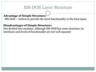 MS-DOS Layer Structure
Advantage of Simple Structure:
MS-DOS – written to provide the most functionality in the least space
Disadvantages of Simple Structure:
Not divided into modules, Although MS-DOS has some structure, its
interfaces and levels of functionality are not well separate
 
