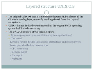 Layered structure UNIX O.S
 The original UNIX OS used a simple layered approach, but almost all the
OS was in one big layer, not really breaking the OS down into layered
subsystems:
 UNIX – limited by hardware functionality, the original UNIX operating
system had limited structuring.
 The UNIX OS consists of two separable parts
 Systems programs (system utilities or system applications.)
 The kernel
Kernel is further divided into a series of interfaces and device drivers.
Kernel provides the functions such as
- CPU scheduling
- memory mgmt
- File mgmt
- Paging etc
 