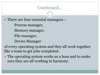 Continued…
 There are four essential managers –
Process manager,
Memory manager,
File manager,
Device Manager
of every operating system and they all work together
like a team to get jobs completed.
 The operating system works as a boss and to make
sure they are all working in harmony.
 