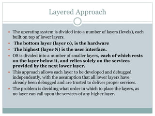 Layered Approach
 The operating system is divided into a number of layers (levels), each
built on top of lower layers.
 The bottom layer (layer 0), is the hardware
 The highest (layer N) is the user interface.
 OS is divided into a number of smaller layers, each of which rests
on the layer below it, and relies solely on the services
provided by the next lower layer.
 This approach allows each layer to be developed and debugged
independently, with the assumption that all lower layers have
already been debugged and are trusted to deliver proper services.
 The problem is deciding what order in which to place the layers, as
no layer can call upon the services of any higher layer.
 