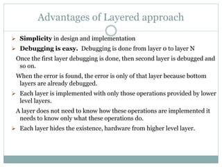 Advantages of Layered approach
 Simplicity in design and implementation
 Debugging is easy. Debugging is done from layer 0 to layer N
Once the first layer debugging is done, then second layer is debugged and
so on.
When the error is found, the error is only of that layer because bottom
layers are already debugged.
 Each layer is implemented with only those operations provided by lower
level layers.
A layer does not need to know how these operations are implemented it
needs to know only what these operations do.
 Each layer hides the existence, hardware from higher level layer.
 