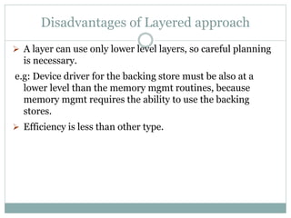 Disadvantages of Layered approach
 A layer can use only lower level layers, so careful planning
is necessary.
e.g: Device driver for the backing store must be also at a
lower level than the memory mgmt routines, because
memory mgmt requires the ability to use the backing
stores.
 Efficiency is less than other type.
 