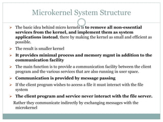 Microkernel System Structure
 The basic idea behind micro kernels is to remove all non-essential
services from the kernel, and implement them as system
applications instead, there by making the kernel as small and efficient as
possible.
 The result is smaller kernel
 It provides minimal process and memory mgmt in addition to the
communication facility
 The main function is to provide a communication facility between the client
program and the various services that are also running in user space.
 Communication is provided by message passing
 If the client program wishes to access a file it must interact with the file
system
 The client program and service never interact with the file server.
Rather they communicate indirectly by exchanging messages with the
microkernel
 