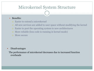 Microkernel System Structure
 Benefits:
 Easier to extend a microkernel
 All new services are added to user space without modifying the kernel
 Easier to port the operating system to new architectures
 More reliable (less code is running in kernel mode)
 More secure
 Disadvantages
The performance of microkernel decreases due to increased function
overheads
 