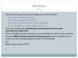 Modules
 Most modern operating systems implement kernel modules
 Uses object-oriented approach
 Each core component is separate
 Each talks to the others over known interfaces
 Each is loadable as needed within the kernel
 Such type of design is combination of layered structure and
microkernel approach
 But it is flexible than layered system as any module can call any other modules.
 It is also efficient than microkernel approach because modules do not
need to invoke message passing in order to communicate.
 E.g
Solaris, linux and Mac OS X
 