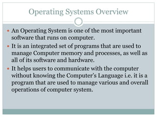 Operating Systems Overview
 An Operating System is one of the most important
software that runs on computer.
 It is an integrated set of programs that are used to
manage Computer memory and processes, as well as
all of its software and hardware.
 It helps users to communicate with the computer
without knowing the Computer’s Language i.e. it is a
program that are used to manage various and overall
operations of computer system.
 