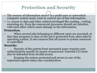 Protection and Security
 The owners of information stored in a multi-user or networked
computer system many want to control use of that information.
 i.e. access to data and other related privileged like reading , writing,
executing etc. Even the concurrent processes should not interfere
with each other which cause damage to the information.
Protection:
 When several jobs belonging to different users are executed, at
that time program or data of one job is protected from other jobs by
operating system. It also ensures that all access to system resources
is controlled.
Security:
 Security of the system from unwanted users requires user
authentication usually by means of password. External I/O must
also be defended from invalid access.
 Keeping the system protected and secure is one of the
important aspects taken into consideration.
 