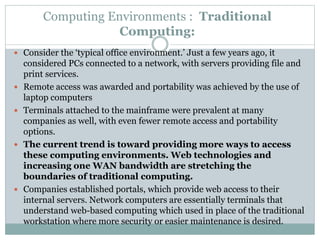 Computing Environments : Traditional
Computing:
 Consider the ‘typical office environment.’ Just a few years ago, it
considered PCs connected to a network, with servers providing file and
print services.
 Remote access was awarded and portability was achieved by the use of
laptop computers
 Terminals attached to the mainframe were prevalent at many
companies as well, with even fewer remote access and portability
options.
 The current trend is toward providing more ways to access
these computing environments. Web technologies and
increasing one WAN bandwidth are stretching the
boundaries of traditional computing.
 Companies established portals, which provide web access to their
internal servers. Network computers are essentially terminals that
understand web-based computing which used in place of the traditional
workstation where more security or easier maintenance is desired.
 