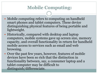 Mobile Computing:
 Mobile computing refers to computing on handheld
smart phones and tablet computers. These device
distinguishing physical features of being portable and
lightweight.
 Historically, compared with desktop and laptop
computers, mobile systems gave up screen size, memory
capacity, and overall functionality in return for handheld
mobile access to services such as email and web
browsing.
 Over the past few years, however, features of mobile
devices have been so rich that the distinction in
functionality between, say, a consumer laptop and a
tablet computer may be difficult to
distinguish/differenciate.
 