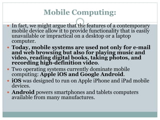 Mobile Computing:
 In fact, we might argue that the features of a contemporary
mobile device allow it to provide functionality that is easily
unavailable or impractical on a desktop or a laptop
computer.
 Today, mobile systems are used not only for e-mail
and web browsing but also for playing music and
video, reading digital books, taking photos, and
recording high-definition video.
 Two operating systems currently dominate mobile
computing: Apple iOS and Google Android.
 iOS was designed to run on Apple iPhone and iPad mobile
devices.
 Android powers smartphones and tablets computers
available from many manufactures.
 