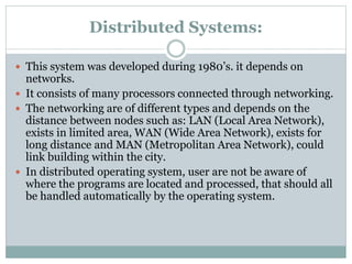 Distributed Systems:
 This system was developed during 1980’s. it depends on
networks.
 It consists of many processors connected through networking.
 The networking are of different types and depends on the
distance between nodes such as: LAN (Local Area Network),
exists in limited area, WAN (Wide Area Network), exists for
long distance and MAN (Metropolitan Area Network), could
link building within the city.
 In distributed operating system, user are not be aware of
where the programs are located and processed, that should all
be handled automatically by the operating system.
 