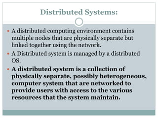 Distributed Systems:
 A distributed computing environment contains
multiple nodes that are physically separate but
linked together using the network.
 A Distributed system is managed by a distributed
OS.
 A distributed system is a collection of
physically separate, possibly heterogeneous,
computer system that are networked to
provide users with access to the various
resources that the system maintain.
 