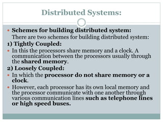 Distributed Systems:
 Schemes for building distributed system:
There are two schemes for building distributed system:
1) Tightly Coupled:
 In this the processors share memory and a clock. A
communication between the processors usually through
the shared memory.
2) Loosely Coupled:
 In which the processor do not share memory or a
clock.
 However, each processor has its own local memory and
the processor communicate with one another through
various communication lines such as telephone lines
or high speed buses.
 