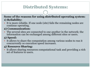 Distributed Systems:
Some of the reasons for using distributed operating system:
1) Reliability:
 It is more reliable. If one node (site) fails the remaining nodes are
continue operating.
2) Communication:
 The several sites are connected to one another in the network; the
information can be exchanged among different sites or users.
3) Speed:
 It allows to share the computation among various nodes to run it
concurrently so execution speed increases.
4) Resource Sharing:
 It allows sharing resources computational task and providing a rich
set of features to users.
 