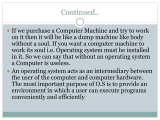 Continued..
 If we purchase a Computer Machine and try to work
on it then it will be like a dump machine like body
without a soul. If you want a computer machine to
work its soul i.e. Operating system must be installed
in it. So we can say that without an operating system
a Computer is useless.
 An operating system acts as an intermediary between
the user of the computer and computer hardware.
The most important purpose of O.S is to provide an
environment in which a user can execute programs
conveniently and efficiently
 