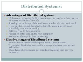 Distributed Systems:
 Advantages of Distributed system:
 With resource sharing facility, user at one site may be able to use the
resources available at another.
 Speedup the exchange of data with one another via electronic mail.
 If one site fails in a distributed system, the remaining sites can
potentially continue operating.
 Better service to the customers.
 Reduction of the load on the host computer.
 Reduction of delays in data processing
 Disadvantages of Distributed system:
o Failure of main network will stop the entire communication.
o To establish distributed systems the language which are used are not
well defined.
o These types of systems are not readily available as they are very
expensive
 