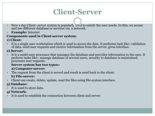 Client-Server
 Now a day Client- server system is popularly used to satisfy the user needs. In this, we access
and use different database or services via. a network.
 Example: Internet
Components used in Client-server system:
1) Client:
 It is a single user workstation which is used to access the data. It performs task like:-validation
of data, send user requests and receive information from the server, gives interface.
2) Server:
 It is a multi-user processor that manages the database and provides information to the user. It
perform tasks like:- manage database of several users, security to database is maintained,
processes user requests.
Server system has two types:-
a) Computer-server:
 The request from the client is served and result is send back to the client.
b) File-server:
 Client can create, delete, update, read the files using file-system interface.
3) Database:
 It is used to store data.
4) Network:
 It is used to establish the connection between client and server.
 