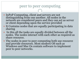 peer to peer computing
 InP2P Computing, client and servers are not
distinguishing from one another. All nodes in the
network are considered peers and they can act as server
or client depending upon the service provided
 It Contains nodes that are equally participating in data
sharing
 In this all the tasks are equally divided between all the
nodes. The nodes interact with each other as required as
share resource.
 The nodes in peer to peer computing both use resource
and provide resources. Most modern OS such as
Windows and Mac Os contain software to implement
peer to peer networks.
 
