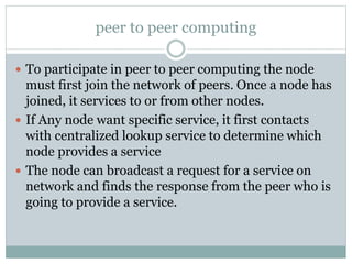 peer to peer computing
 To participate in peer to peer computing the node
must first join the network of peers. Once a node has
joined, it services to or from other nodes.
 If Any node want specific service, it first contacts
with centralized lookup service to determine which
node provides a service
 The node can broadcast a request for a service on
network and finds the response from the peer who is
going to provide a service.
 