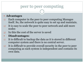 peer to peer computing
 Advantages
1) Each computer in the peer to peer computing Manages
itself. So, the network is quite easy to set up and maintain.
2) It is easy to scale the peer to peer network and add more
nodes
3) In this the cost of the server is saved
 Disadvantages:
1) It is difficult to backup the data as it is stored in different
computer system and there is no central server.
2) It is difficult to provide overall security in the peer to peer
computing as each system is independent and contains its
own data.
 