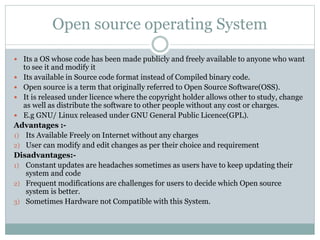 Open source operating System
 Its a OS whose code has been made publicly and freely available to anyone who want
to see it and modify it
 Its available in Source code format instead of Compiled binary code.
 Open source is a term that originally referred to Open Source Software(OSS).
 It is released under licence where the copyright holder allows other to study, change
as well as distribute the software to other people without any cost or charges.
 E.g GNU/ Linux released under GNU General Public Licence(GPL).
Advantages :-
1) Its Available Freely on Internet without any charges
2) User can modify and edit changes as per their choice and requirement
Disadvantages:-
1) Constant updates are headaches sometimes as users have to keep updating their
system and code
2) Frequent modifications are challenges for users to decide which Open source
system is better.
3) Sometimes Hardware not Compatible with this System.
 