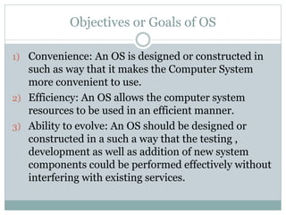 Objectives or Goals of OS
1) Convenience: An OS is designed or constructed in
such as way that it makes the Computer System
more convenient to use.
2) Efficiency: An OS allows the computer system
resources to be used in an efficient manner.
3) Ability to evolve: An OS should be designed or
constructed in a such a way that the testing ,
development as well as addition of new system
components could be performed effectively without
interfering with existing services.
 