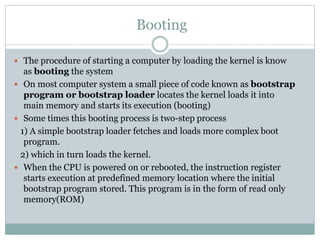 Booting
 The procedure of starting a computer by loading the kernel is know
as booting the system
 On most computer system a small piece of code known as bootstrap
program or bootstrap loader locates the kernel loads it into
main memory and starts its execution (booting)
 Some times this booting process is two-step process
1) A simple bootstrap loader fetches and loads more complex boot
program.
2) which in turn loads the kernel.
 When the CPU is powered on or rebooted, the instruction register
starts execution at predefined memory location where the initial
bootstrap program stored. This program is in the form of read only
memory(ROM)
 