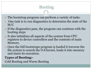 The bootstrap program can perform a variety of tasks.
1. One task is to run diagnostics to determine the state of the
M/C
2. If the diagnostics pass, the program can continue with the
booting steps
3. It also initializes all aspects of the system from CPU
registers to device controllers and the contents of main
Memory.
4. Once the full bootstraps program is loaded it traverse the
file system to search the O.S kernel, loads it into memory
and starts its execution.
Types of Booting:-
Cold Booting and Warm Booting
Booting
 