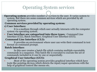Operating System services
Operating system provides number of services to the user. It varies system to
system. But there are some common services which are provided by all
operating system.
Common services provided by operating system:
1) User Interface:
 It is a medium through which user actually interacts with the computer
system via operating system.
 User interface are categorized into three types : Command Line
Interface (CLI), Batch Interface, Graphical User Interface (GUI).
Command Line Interface (CLI):
 It provides an environment where user can write their command in text
format on command prompt.
Batch Interface:
 In this user creates a batch file which contains multiple executable
commands in a sequence. This batch file is executed to execute the set of
commands included in it one by one or sequentially.
Graphical User Interface (GUI):
 Most of the operating system provides graphical interface which have
tools like pointing devices which directs the input/ouput operations with the
help of graphical control like menus etc.
 