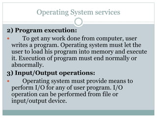 Operating System services
2) Program execution:
 To get any work done from computer, user
writes a program. Operating system must let the
user to load his program into memory and execute
it. Execution of program must end normally or
abnormally.
3) Input/Output operations:
 Operating system must provide means to
perform I/O for any of user program. I/O
operation can be performed from file or
input/output device.
 