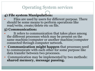 Operating System services
4) File system Manipulation:
 Files are used by users for different purpose. There
should be some means to perform operations like
read/write, create/delete etc on file.
5) Communication:
 It refers to communication that takes place among
the different processes which may be present on the
same machine/computer or another machine/computer
connected through computer network.
 Communication might happen that processes need
to communicate with each other for some purpose like
data transfer between two processes.
 Communication may be implemented by two methods:
shared memory, message passing.
 