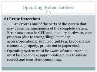 Operating System services
6) Error Detection:
 An error is one of the parts of the system that
may cause malfunctioning of the complete system.
Error may occur in CPU and memory hardware, user
program (due to wrong/illegal memory
access/operations), input/output (e.g. keyboard not
connected properly, printer out of paper etc.).
 Operating system must be aware of such error and
must be able to take appropriate actions to ensure
correct and consistent computing.
 