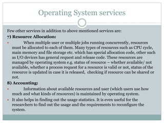 Operating System services
Few other services in addition to above mentioned services are:
7) Resource Allocation:
 When multiple user or multiple jobs running concurrently, resources
must be allocated to each of them. Many types of resources such as CPU cycle,
main memory and file storage etc. which has special allocation code, other such
as I/O devices has general request and release code. These resources are
managed by operating system e.g. status of resource – whether available/ not
available, whether a process request for a resource is valid or not, status of the
resource is updated in case it is released, checking if resource can be shared or
not.
8) Accounting:
 Information about available resources and user (which users use how
much and what kinds of resources) is maintained by operating system.
 It also helps in finding out the usage statistics. It is even useful for the
researchers to find out the usage and the requirements to reconfigure the
system.
 