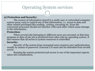 Operating System services
9) Protection and Security:
 The owners of information stored in a multi-user or networked computer
system many want to control use of that information. i.e. access to data and
other related privileged like reading , writing, executing etc. Even the
concurrent processes should not interfere with each other which cause damage
to the information.
Protection:
 When several jobs belonging to different users are executed, at that time
program or data of one job is protected from other jobs by operating system. It
also ensures that all access to system resources is controlled.
Security:
 Security of the system from unwanted users requires user authentication
usually by means of password. External I/O must also be defended from invalid
access.
 Keeping the system protected and secure is one of the important aspects
taken into consideration.
 