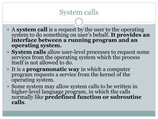 System calls
 A system call is a request by the user to the operating
system to do something on user’s behalf. It provides an
interface between a running program and an
operating system.
 System calls allow user-level processes to request some
services from the operating system which the process
itself is not allowed to do.
 It is a programmatic way in which a computer
program requests a service from the kernel of the
operating system.
 Some system may allow system calls to be written in
higher-level language program, in which the calls
normally like predefined function or subroutine
calls.
 