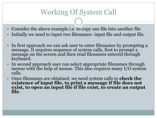 Working Of System Call
 Consider the above example i.e. to copy one file into another file
 Initially we need to input two filenames- input file and output file.
 In first approach we can ask user to enter filenames by prompting a
message. It requires sequence of system calls, first to prompt a
message on the screen and then read filenames entered through
keyboard.
 In second approach user can select appropriate filenames through
menus with the help of mouse. This also requires many I/O system
calls.
 Once filenames are obtained, we need system calls to check the
existence of input file, to print a message if file does not
exist, to open an input file if file exist, to create an output
file.
 