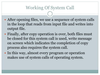 Working Of System Call
 After opening files, we use a sequence of system calls
in the loop that reads from input file and writes into
output file.
 Finally, after copy operation is over, both files must
be closed for this system call is used, write message
on screen which indicates the completion of copy
process also requires the system call.
 In this way, almost every program or operation
makes use of system calls of operating system.
 