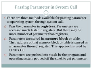 Passing Parameter in System Call
 There are three methods available for passing parameter
to operating system through system call.
1) Pass the parameter in registers. Parameters are
accessed much faster in registers. But there may be
more number of parameter than registers.
2) Parameters are stored in memory block or table.
Then address of that memory block or table is passed as
a parameter through register. This approach is used by
LINUX OS.
3) Parameters are pushed into stack by the program and
operating system popped off the stack to get parameter.
 
