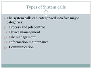 Types of System calls
 The system calls can categorized into five major
categories:
1) Process and job control
2) Device management
3) File management
4) Information maintenance
5) Communication
 