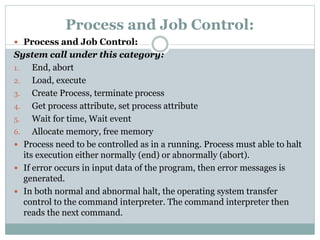 Process and Job Control:
 Process and Job Control:
System call under this category:
1. End, abort
2. Load, execute
3. Create Process, terminate process
4. Get process attribute, set process attribute
5. Wait for time, Wait event
6. Allocate memory, free memory
 Process need to be controlled as in a running. Process must able to halt
its execution either normally (end) or abnormally (abort).
 If error occurs in input data of the program, then error messages is
generated.
 In both normal and abnormal halt, the operating system transfer
control to the command interpreter. The command interpreter then
reads the next command.
 