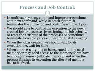 Process and Job Control:
 In multiuser system, command interpreter continues
with next command, while in batch system, it
terminates the entire job and continue with next job.
 We should able to control the execution to the newly
created job or processes by assigning the job priority,
or reset the attribute of the processes or sometimes
terminate a created process if we find that it is wrong.
 When the job is created, we should wait for its
execution. i.e. wait for time
 When a process is going to be executed it may need
memory or may need access to the memory so we have
to allocate memory (allocate memory) and when the
process finishes its execution the allocated memory
has to be freed.
 