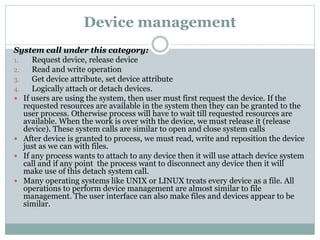 Device management
System call under this category:
1. Request device, release device
2. Read and write operation
3. Get device attribute, set device attribute
4. Logically attach or detach devices.
 If users are using the system, then user must first request the device. If the
requested resources are available in the system then they can be granted to the
user process. Otherwise process will have to wait till requested resources are
available. When the work is over with the device, we must release it (release
device). These system calls are similar to open and close system calls
 After device is granted to process, we must read, write and reposition the device
just as we can with files.
 If any process wants to attach to any device then it will use attach device system
call and if any point the process want to disconnect any device then it will
make use of this detach system call.
 Many operating systems like UNIX or LINUX treats every device as a file. All
operations to perform device management are almost similar to file
management. The user interface can also make files and devices appear to be
similar.
 
