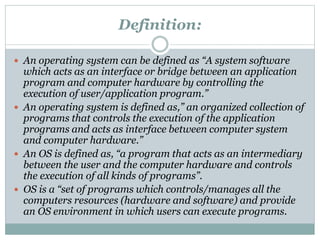 Definition:
 An operating system can be defined as “A system software
which acts as an interface or bridge between an application
program and computer hardware by controlling the
execution of user/application program.”
 An operating system is defined as,” an organized collection of
programs that controls the execution of the application
programs and acts as interface between computer system
and computer hardware.”
 An OS is defined as, “a program that acts as an intermediary
between the user and the computer hardware and controls
the execution of all kinds of programs”.
 OS is a “set of programs which controls/manages all the
computers resources (hardware and software) and provide
an OS environment in which users can execute programs.
 