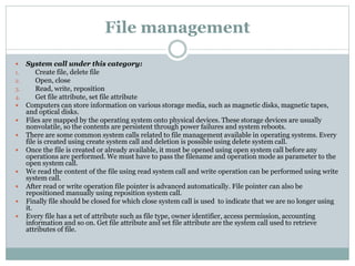 File management
 System call under this category:
1. Create file, delete file
2. Open, close
3. Read, write, reposition
4. Get file attribute, set file attribute
 Computers can store information on various storage media, such as magnetic disks, magnetic tapes,
and optical disks.
 Files are mapped by the operating system onto physical devices. These storage devices are usually
nonvolatile, so the contents are persistent through power failures and system reboots.
 There are some common system calls related to file management available in operating systems. Every
file is created using create system call and deletion is possible using delete system call.
 Once the file is created or already available, it must be opened using open system call before any
operations are performed. We must have to pass the filename and operation mode as parameter to the
open system call.
 We read the content of the file using read system call and write operation can be performed using write
system call.
 After read or write operation file pointer is advanced automatically. File pointer can also be
repositioned manually using reposition system call.
 Finally file should be closed for which close system call is used to indicate that we are no longer using
it.
 Every file has a set of attribute such as file type, owner identifier, access permission, accounting
information and so on. Get file attribute and set file attribute are the system call used to retrieve
attributes of file.
 
