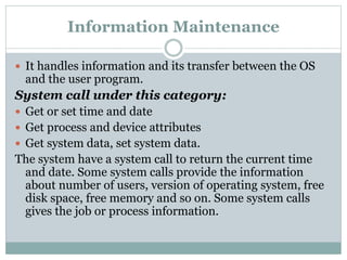 Information Maintenance
 It handles information and its transfer between the OS
and the user program.
System call under this category:
 Get or set time and date
 Get process and device attributes
 Get system data, set system data.
The system have a system call to return the current time
and date. Some system calls provide the information
about number of users, version of operating system, free
disk space, free memory and so on. Some system calls
gives the job or process information.
 