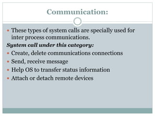 Communication:
 These types of system calls are specially used for
inter process communications.
System call under this category:
 Create, delete communications connections
 Send, receive message
 Help OS to transfer status information
 Attach or detach remote devices
 