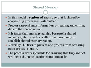 Shared Memory
 In this model a region of memory that is shared by
cooperating processes is established .
 Process can exchange information by reading and writing
data to the shared region.
 It is faster than message passing because in shared
memory systems, system calls are required only to
establish shared memory region.
 Normally O.S tries to prevent one process from accessing
other process memory
 The process are responsible for ensuring that they are not
writing to the same location simultaneously
 